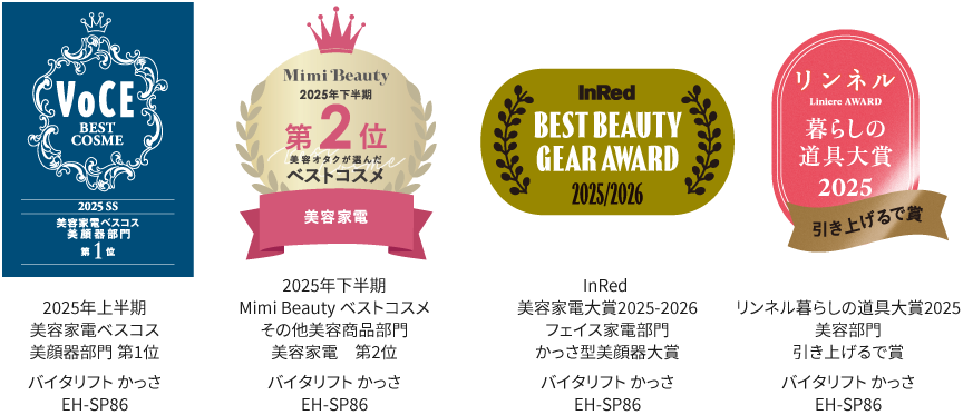 ベストコスメ：VoCE 2025 SS 美容家電ベスコス美顔器部門第1位, Mini Beauty 2025年下半期ベストコスメその他美容商品部門 美容家電第2位, InRed 美容家電大賞2025-2026​  フェイス家電部門​ かっさ型美顔器大賞  バイタリフト かっさ EH-SP86, リンネル暮らしの道具大賞2025　 美容部門　 引き上げるで賞 バイタリフト かっさ EH-SP86