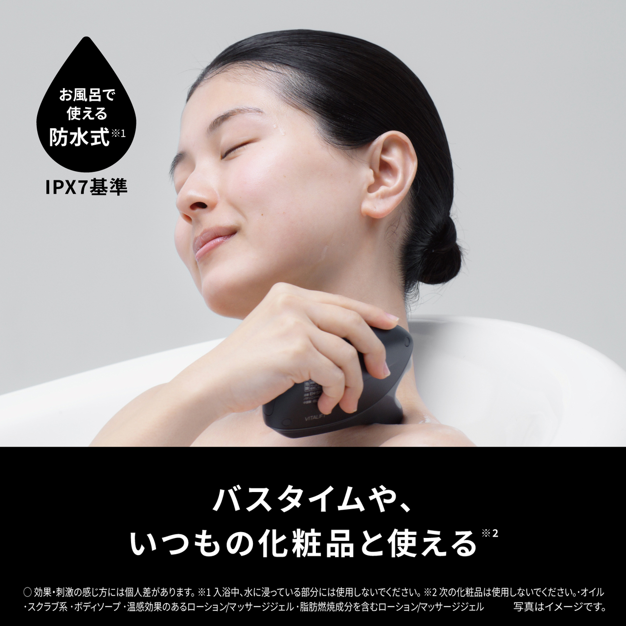 お風呂で 使える 防水式※1 IPX7基準 バスタイムや いつもの化粧品と使える※2  ○効果・刺激の感じ方には個人差があります 。 ※1入浴中、水に浸っている部分には使用しないでください 。※2次の化粧品は使用しないでください 。・ オイル ・スクラブ系・ボディソープ・温感効果のあるローション/マッサージジェル・脂肪燃焼成分を含むローション/マッサージジェル 写真はイメージです。