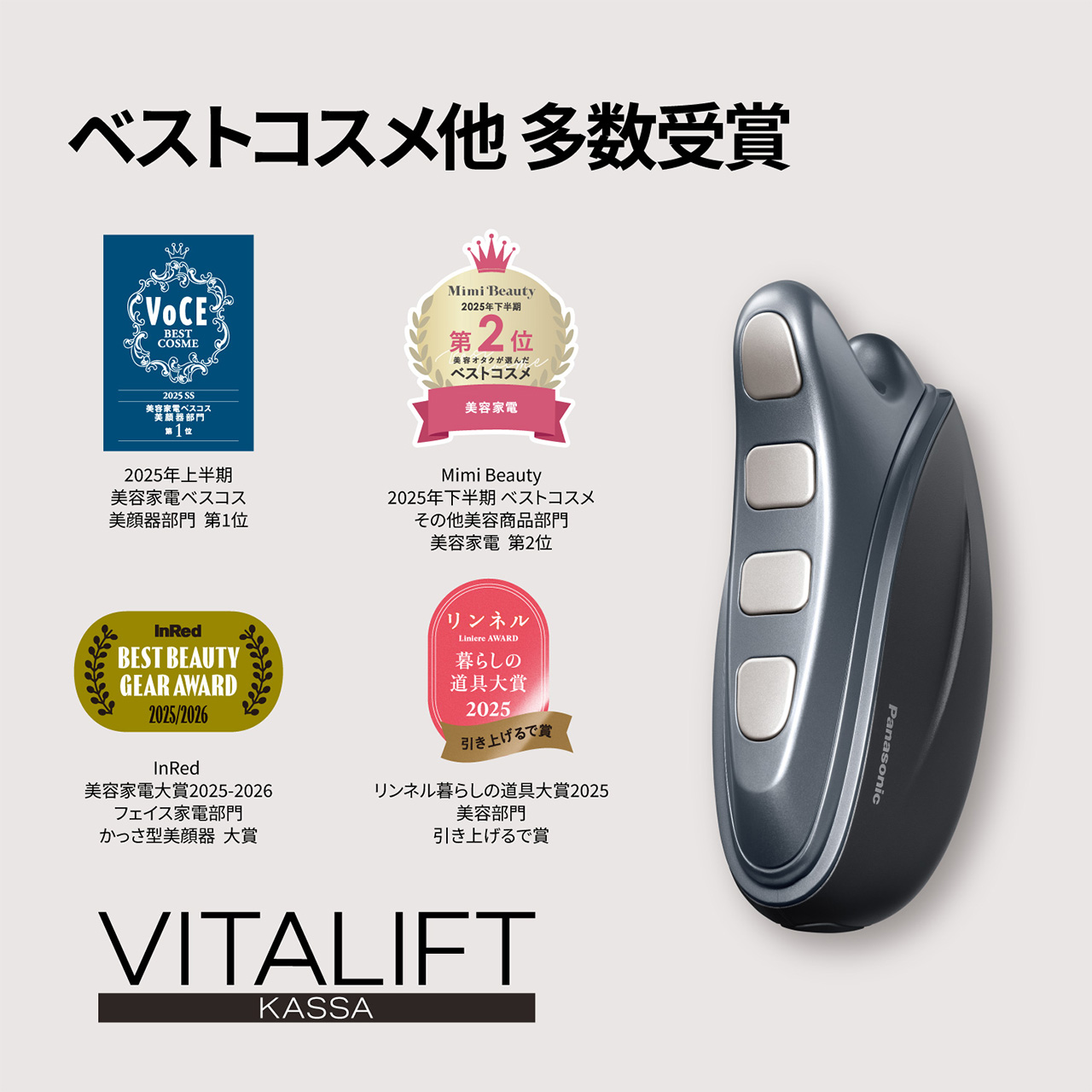 ベストコスメ他 多数受賞 VoCE 2025年上半期 美容家電ベスコス 美顔器部門 第1位 Mimi Beauty 2025年下半期 美容オタクが選んだベストコスメ その他美容商品部門 美容家電 第2位 InRed 美容家電大賞2025-2026 フェイス家電部門 かっさ型美顔器 大賞 リンネル暮らしの道具大賞2025 美容部門 引き上げるで賞 VITALIFT KASSA