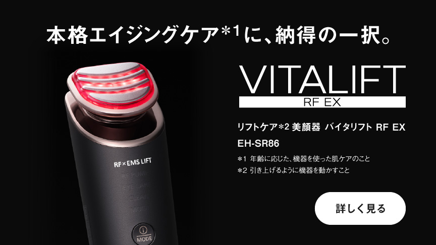 本格エイジングケア*1に、納得の一択。 VITALIFT　RF EX リフトケア*2 美顔器 バイタリフト RF EX EH-SR86 *1 年齢に応じた、機器を使った肌ケアのこと *2 引き上げるように機器を動かすこと 詳しく見る