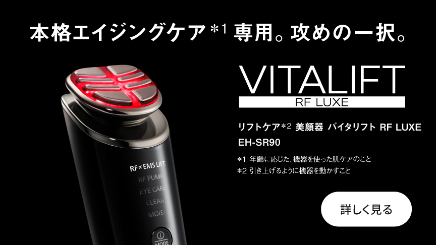 本格エイジングケア＊1専用。攻めの一択。 リフトケア＊2 美顔器 バイタリフト RF LUXE EH-SR90 ＊1 年齢に応じた、機器を使った肌ケアのこと ＊2 引き上げるように機器を動かすこと  詳しく見る