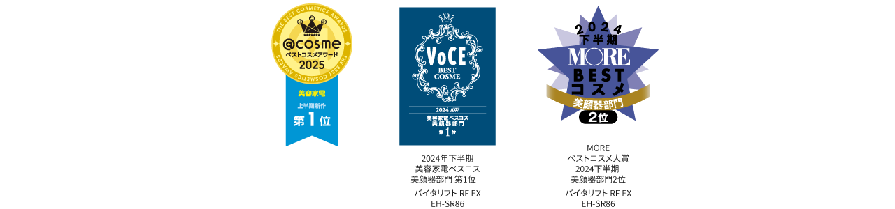 アットコスメベストコスメアワード2025美容家電上半期新作第1位, VOCE美容家電ベスコス2024AW美顔器部門第1位, MOREベストコスメ大賞2024下半期美顔器部門2位,