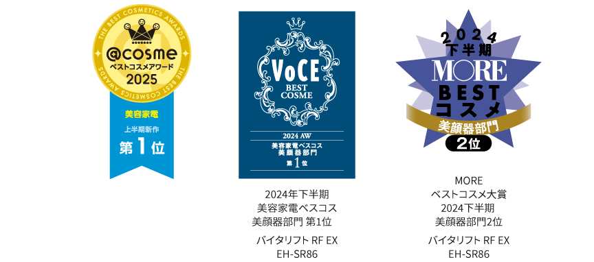 アットコスメベストコスメアワード2025美容家電上半期新作第1位, VOCE美容家電ベスコス2024AW美顔器部門第1位, MOREベストコスメ大賞2024下半期美顔器部門2位,