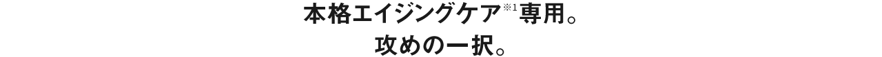 本格エイジングケア※1専用。攻めの一択。