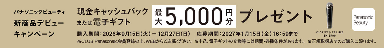 パナソニックビューティ 新商品デビューキャンペーン 現金キャッシュバックまたは電子ギフト 最大5,000円分プレゼント 対象品番：EH-SR90 購入期間：2026年9月15日（火）-12月27日（日） 応募締切：2027年1月15日（金）16:59まで ※CLUB Panasonic会員登録の上、WEBからご応募ください。 ※申込、電子ギフトの交換等には期間・各種条件があります。 ※正規取扱店でのご購入に限ります。