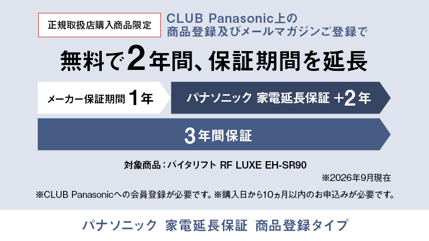 パナソニック 家電延長保証 商品登録タイプ,CLUB Panasonic上の商品登録及びメールマガジンご登録で、無料で2年間、保証期間を延長 メーカー保証期間1年＋パナソニック 家電延長保証2年の3年間保証,対象商品：バイタリフト RF LUXE EH-SR90 ※26年9月現在,※CLUB Panasonicへの会員登録が必要です。※購入日から10か月以内のお申込みが必要です。