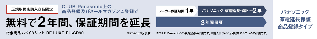パナソニック 家電延長保証 商品登録タイプ,CLUB Panasonic上の商品登録及びメールマガジンご登録で、無料で2年間、保証期間を延長 メーカー保証期間1年＋パナソニック 家電延長保証2年の3年間保証,対象商品：バイタリフト RF LUXE EH-SR90 ※26年9月現在,※CLUB Panasonicへの会員登録が必要です。※購入日から10か月以内のお申込みが必要です。