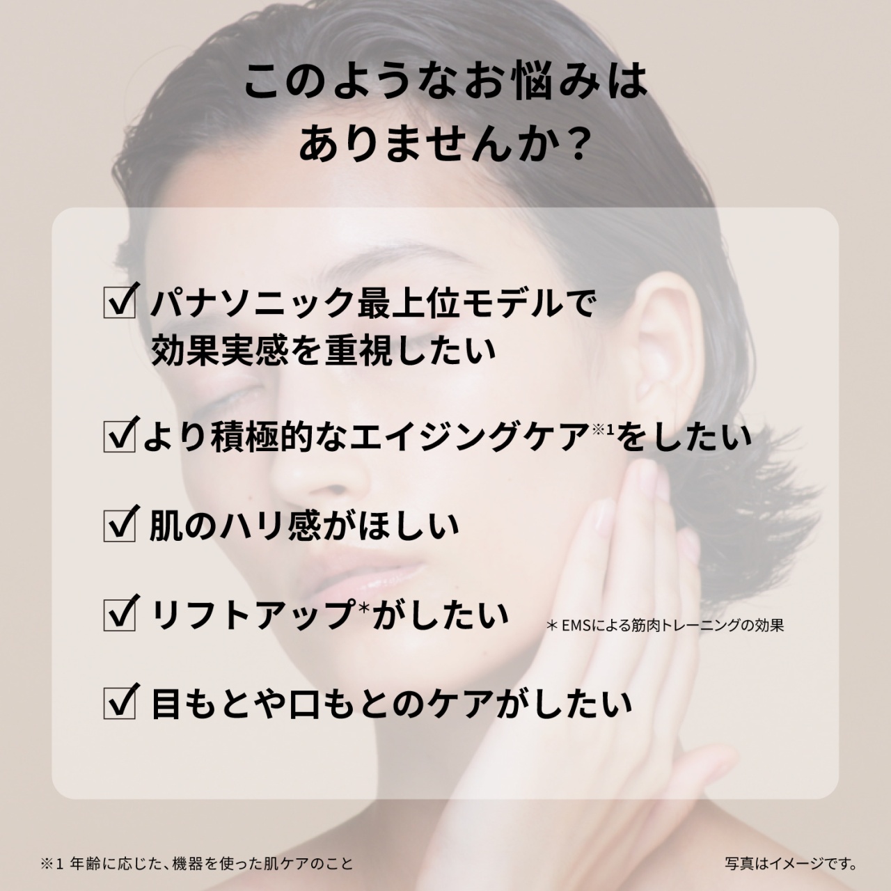 このようなお悩みはありませんか？　パナソニック最上位モデルで効果実感を重視したい　より積極的なエイジングケア※1をしたい　肌のハリ感がほしい　リフトアップ*がしたい　＊ EMSによる筋肉トレーニングの効果　目もとや口もとのケアがしたい　※1 年齢に応じた、機器を使った肌ケアのこと　写真はイメージです。