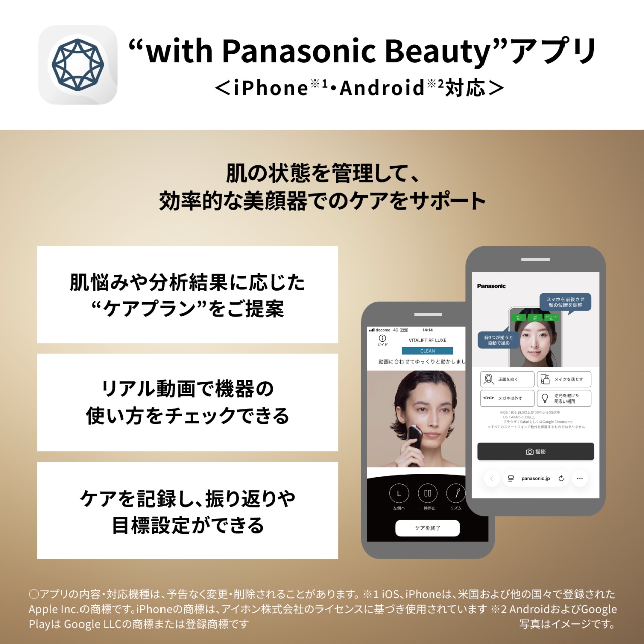 “with Panasonic Beauty”アプリ　＜iPhone※1・Android※2対応＞　肌の状態を管理して、効率的な美顔器でのケアをサポート　肌悩みや分析結果に応じた“ケアプラン”をご提案　リアル動画で機器の使い方をチェックできる　ケアを記録し、振り返りや目標設定ができる　○アプリの内容・対応機種は、予告なく変更・削除されることがあります。※1 iOS、iPhoneは、米国および他の国々で登録されたApple Inc.の商標です。iPhoneの商標は、アイホン株式会社のライセンスに基づき使用されています ※2 AndroidおよびGoogle Playは Google LLCの商標または登録商標です　写真はイメージです。