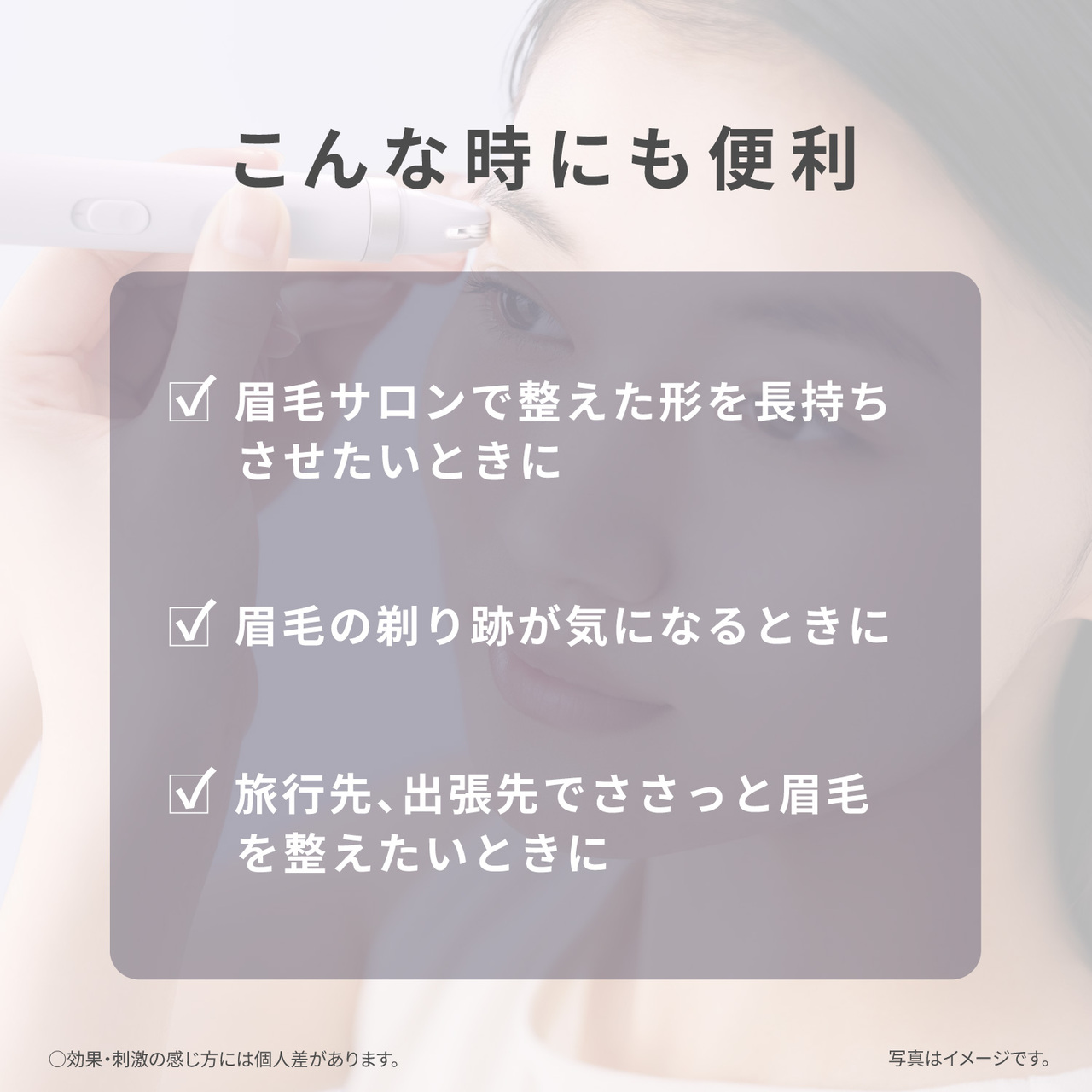 こんな時にも便利  眉毛サロンで整えた形を長持ちさせたいときに  眉毛の剃り跡が気になるときに  旅行先、出張先でささっと眉毛を整えたいときに  ○効果・刺激の感じ方には個人差があります。 写真はイメージです。