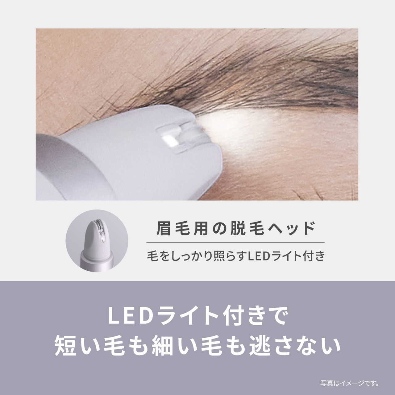 眉毛用の脱毛ヘッド 毛をしっかり照らすLEDライト付き LEDライト付きで 短い毛も細い毛も逃さない 写真はイメージです。
