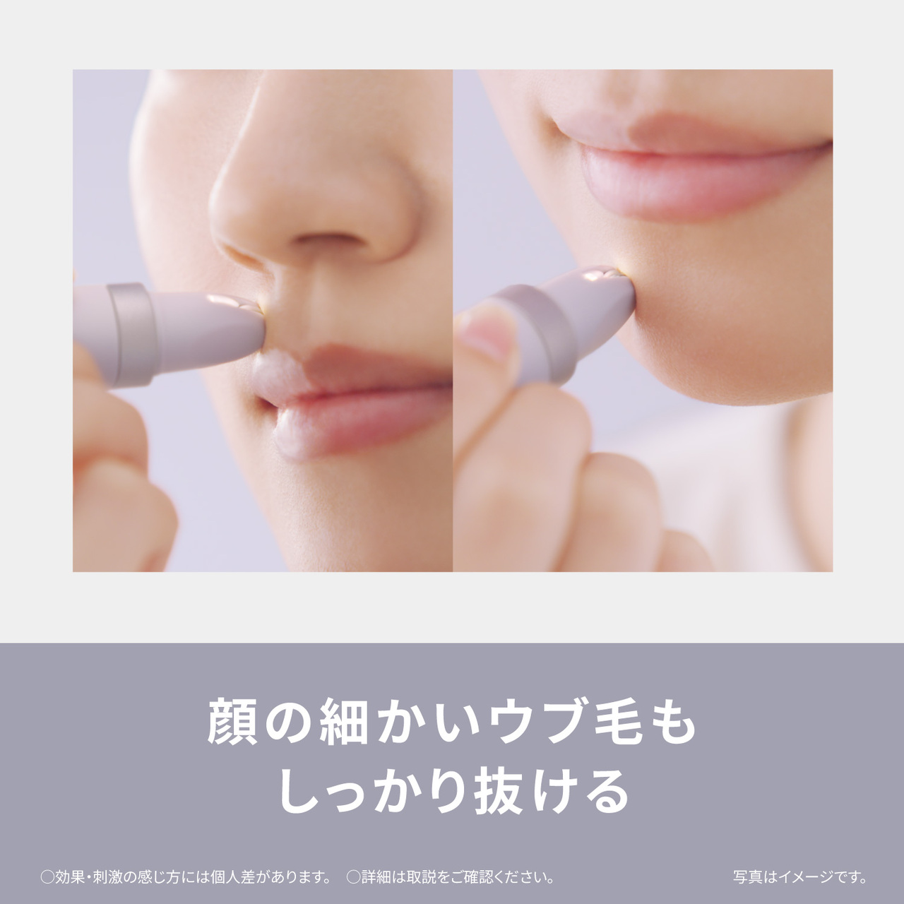 顔の細かいウブ毛も しっかり抜ける ○効果・刺激の感じ方には個人差があります。 ○詳細は取説をご確認ください。 写真はイメージです。