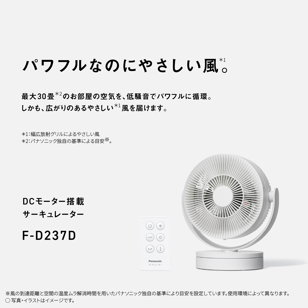 パワフルなのにやさしい風＊1。　最大30畳＊2のお部屋の空気を、低騒音でパワフルに循環。しかも、広がりのあるやさしい＊1風を届けます。　＊1：幅広放射グリルによるやさしい風　＊2：パナソニック独自の基準による目安※。　DCモーター搭載サーキュレーター　F-D237D　※風の到達距離と空間の温度ムラ解消時間を用いたパナソニック独自の基準により目安を設定しています。使用環境によって異なります。
