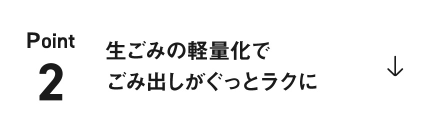POINT 2 生ごみの軽量化で ごみ出しがぐっとラクに