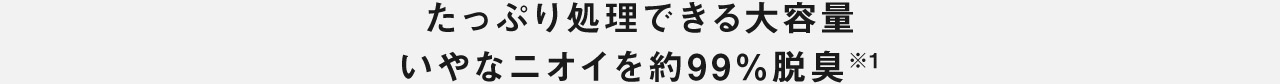 たっぷり処理できる大容量 いやなニオイを約99％※1脱臭