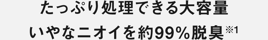 たっぷり処理できる大容量 いやなニオイを約99％※1脱臭