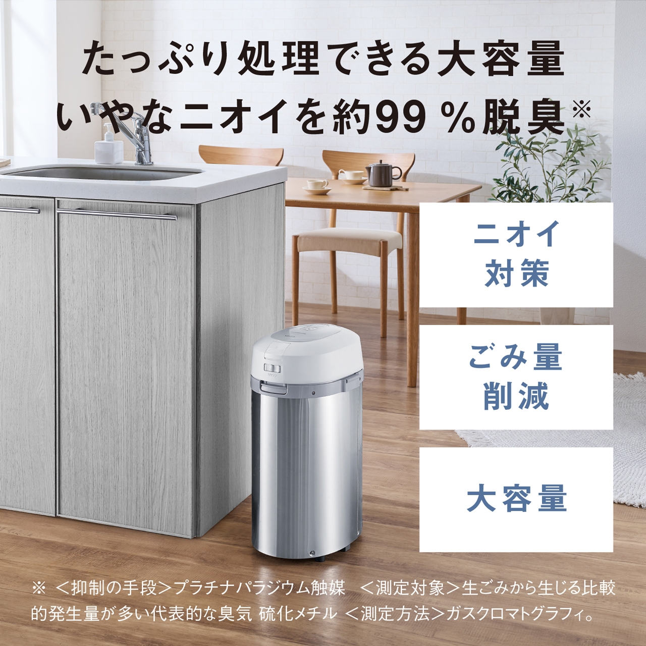 たっぷり処理できる大容量　いやなニオイを約99％脱臭※　「ニオイ対策」「ごみ量削減」「大容量」　※〈抑制の手段〉プラチナパラジウム触媒　〈測定対象〉生ごみから生じる比較的発生量が多い代表的な臭気　硫化メチル　〈測定方法〉ガスクロマトグラフィ。