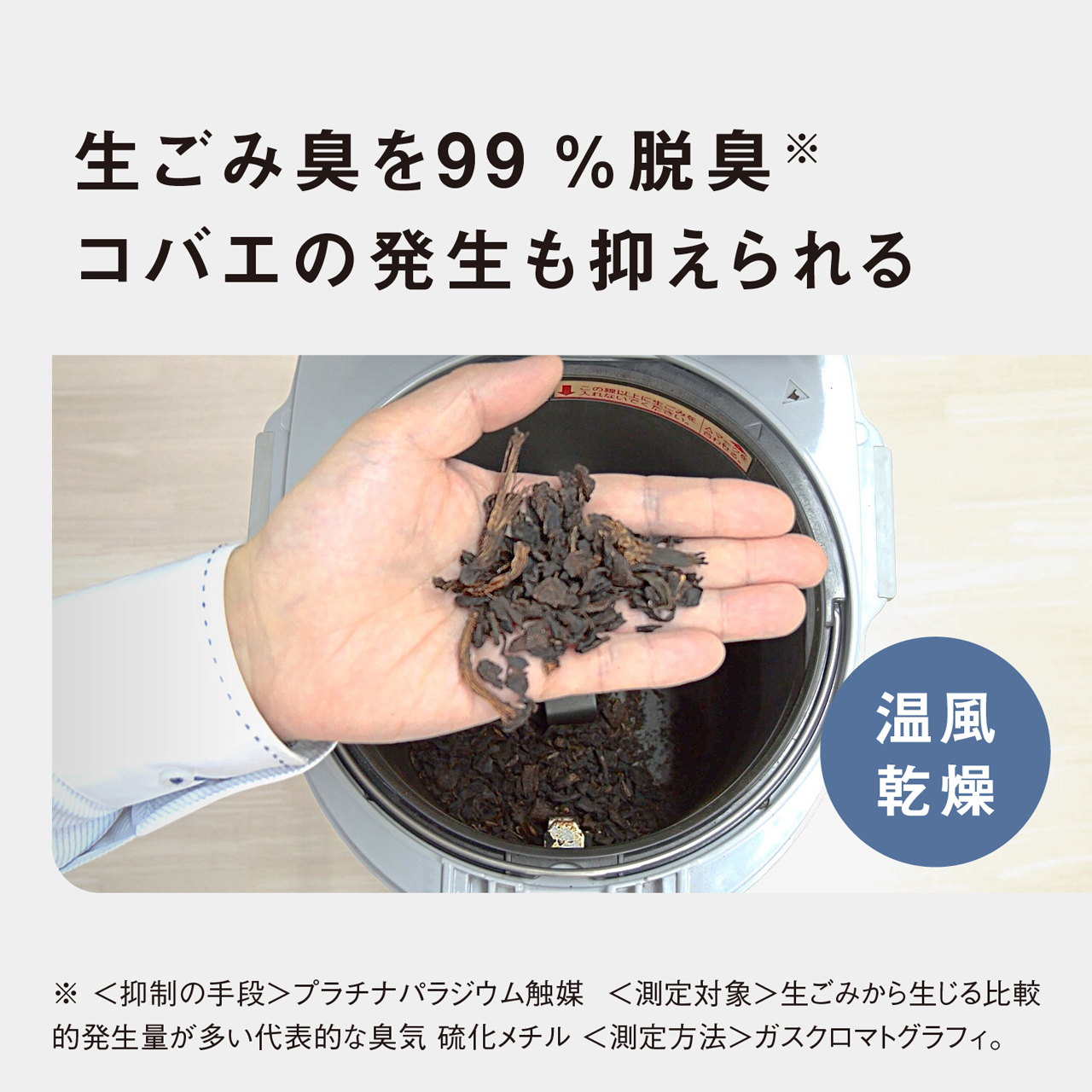 生ごみ臭を99％脱臭※　コバエの発生も抑えられる　温風乾燥　※〈抑制の手段〉プラチナパラジウム触媒　〈測定対象〉生ごみから生じる比較的発生量が多い代表的な臭気　硫化メチル　〈測定方法〉ガスクロマトグラフィ。