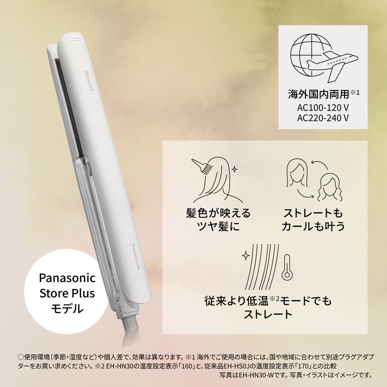 海外国内両用※1　AC100-120 V　AC220-240 V　髪色が映えるツヤ髪に　ストレートもカールも叶う　従来より低温※2モードでもストレート　○使用環境(季節・湿度など)や個人差で、効果は異なります。※1 海外でご使用の場合には、国や地域に合わせて別途プラグアダプターをお買い求めください。※2 EH-HN30の温度設定表示「160」と、従来品EH-HS0Jの温度設定表示「170」との比較 写真はEH-HN30-Wです。写真・イラストはイメージです。