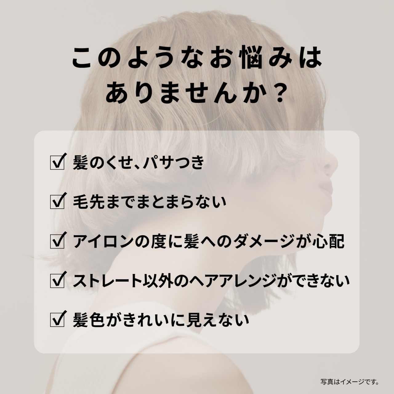このようなお悩みはありませんか？　髪のくせ、パサつき　毛先までまとまらない　アイロンの度に髪へのダメージが心配　ストレート以外のヘアアレンジができない　髪色がきれいに見えない　写真はイメージです。