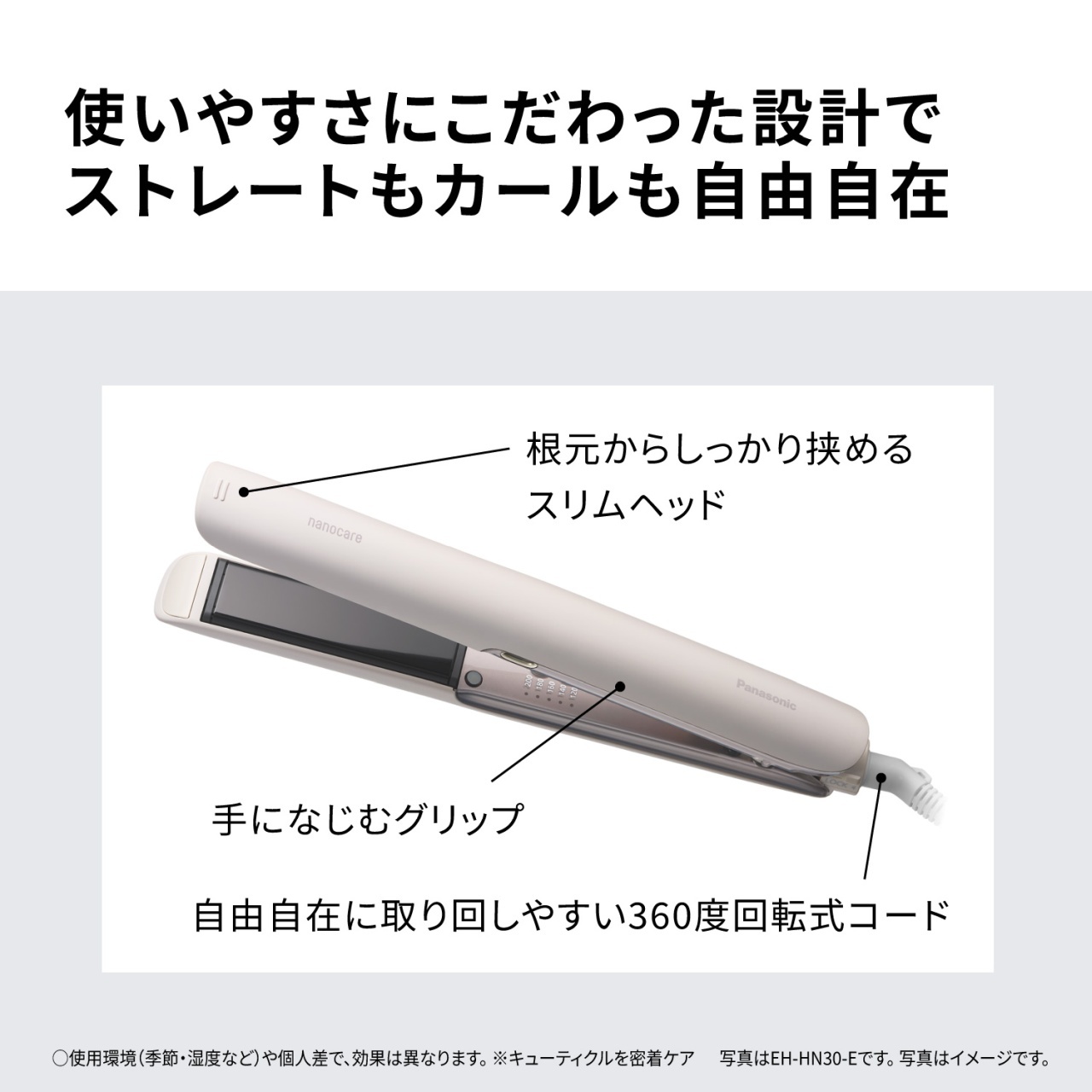 使いやすさにこだわった設計でストレートもカールも自由自在　根元からしっかり挟めるスリムヘッド　手になじむグリップ　自由自在に取り回しやすい360度回転式コード　○使用環境（季節・湿度など）や個人差で、効果は異なります。※キューティクルを密着ケア　写真はEH-HN30-Eです。写真はイメージです。