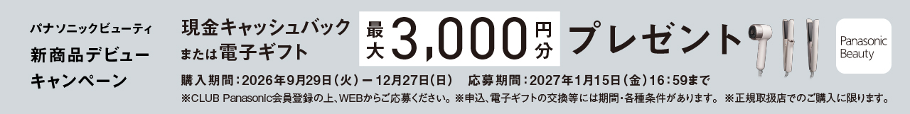 パナソニックビューティ 新商品デビューキャンペーン,現金キャッシュバック または電子ギフト,最大3,000円分 プレゼント,対象品番：EH-NB70／EH-NB70KT／EH-HN51／EH-HN30,購入期間：2026年9月29日 (火) ー 12月27日(日),応募締切：2027年1月15日 (金)16：59まで,※CLUB Panasonic会員登録の上、WEBからご応募ください。,※申込、電子ギフトの交換等には期間・各種条件があります。 ※正規取扱店でのご購入に限ります。