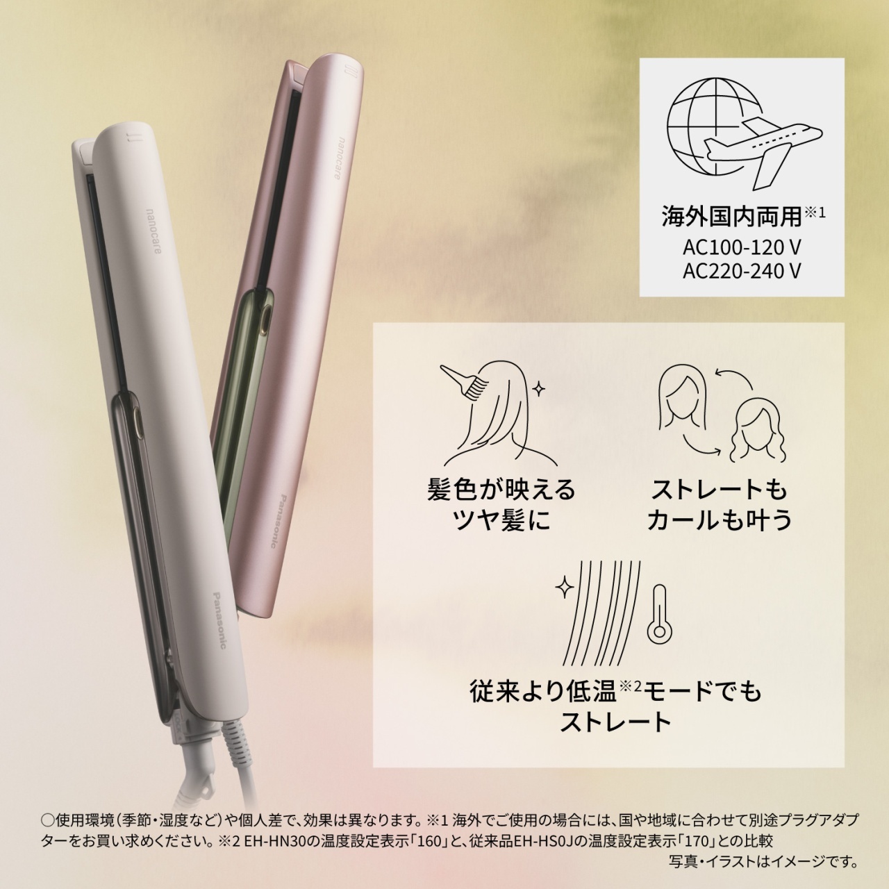 海外国内両用※1　AC100-120 V　AC220-240 V　髪色が映えるツヤ髪に　ストレートもカールも叶う　従来より低温※2モードでもストレート　○使用環境（季節・湿度など）や個人差で、効果は異なります。※1 海外でご使用の場合には、国や地域に合わせて別途プラグアダプターをお買い求めください。※2 EH-HN30の温度設定表示「160」と、従来品EH-HS0Jの温度設定表示「170」との比較　写真・イラストはイメージです。