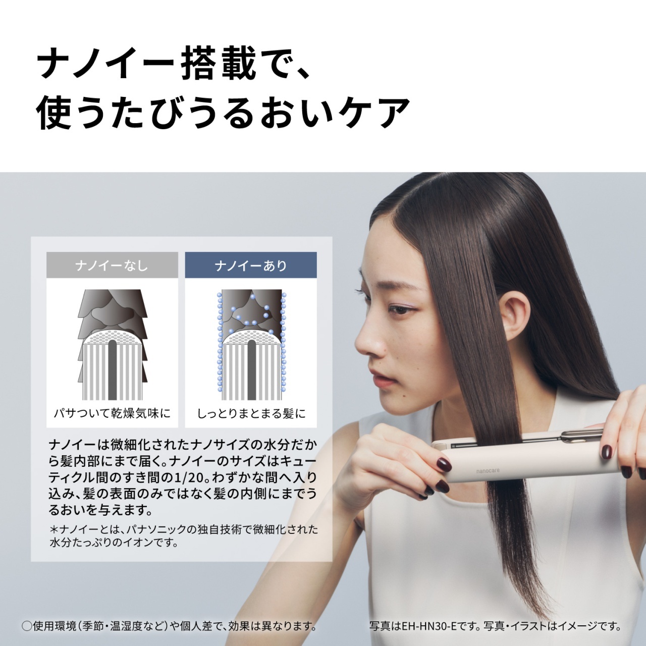 ナノイー搭載で、使うたびうるおいケア　ナノイーなし　パサついて乾燥気味に　ナノイーあり　しっとりまとまる髪に　ナノイーは微細化されたナノサイズの水分だから髪内部にまで届く。ナノイーのサイズはキューティクル間のすき間の1/20。わずかな間へ入り込み、髪の表面のみではなく髪の内側にまでうるおいを与えます。　＊ナノイーとは、パナソニックの独自技術で微細化された水分たっぷりのイオンです。　○使用環境（季節・湿度など）や個人差で、効果は異なります。写真はEH-HN30-Eです。写真・イラストはイメージです。