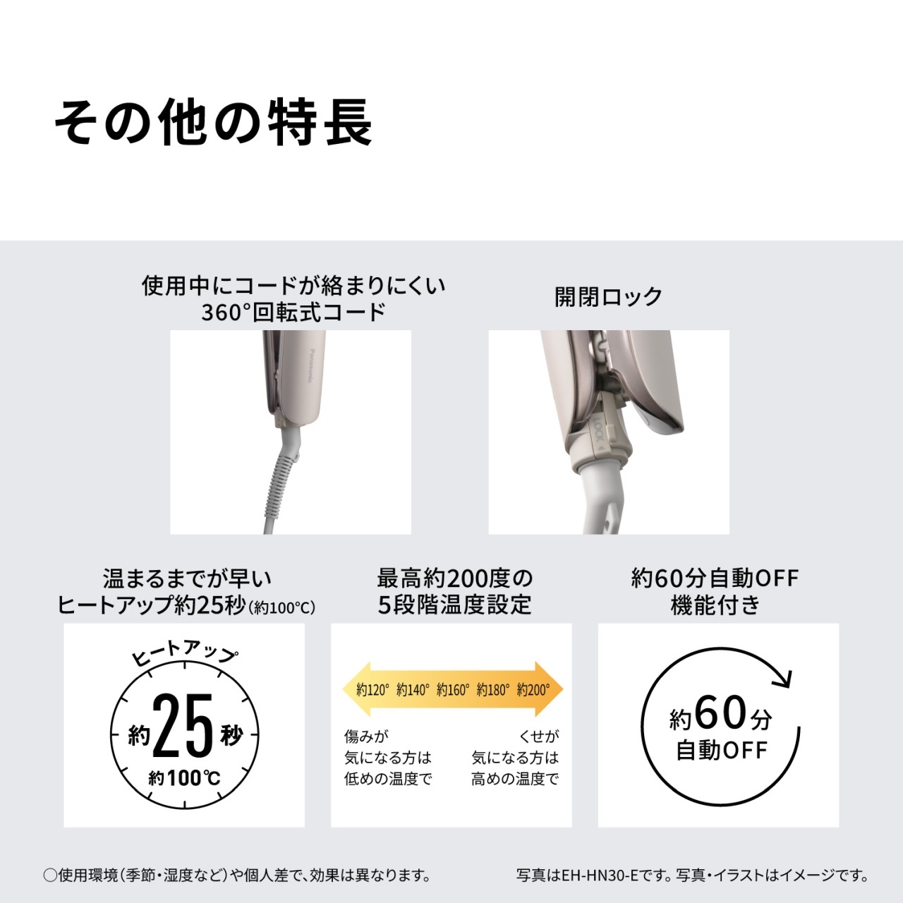 その他の特長　使用中にコードが絡まりにくい360°回転式コード　開閉ロック　温まるまでが早いヒートアップ約25秒（約100℃）　最高約200度の5段階温度設定　約120° 約140° 約160° 約180° 約200°　傷みが気になる方は低めの温度で　くせが気になる方は高めの温度で　約60分自動OFF機能付き　○使用環境（季節・湿度など）や個人差で、効果は異なります。写真はEH-HN30-Eです。写真・イラストはイメージです。