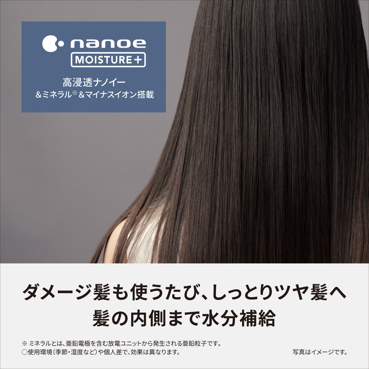 nanoe MOISTURE+,高浸透ナノイー＆ミネラル※＆マイナスイオン搭載,ダメージ髪も使うたび、しっとりツヤ髪へ 髪の内側まで水分補給,※ミネラルとは、亜鉛電極を含む放電ユニットから発生される亜鉛粒子です。,○使用環境（季節・温度など）や個人差で、効果は異なります。,写真はイメージです。