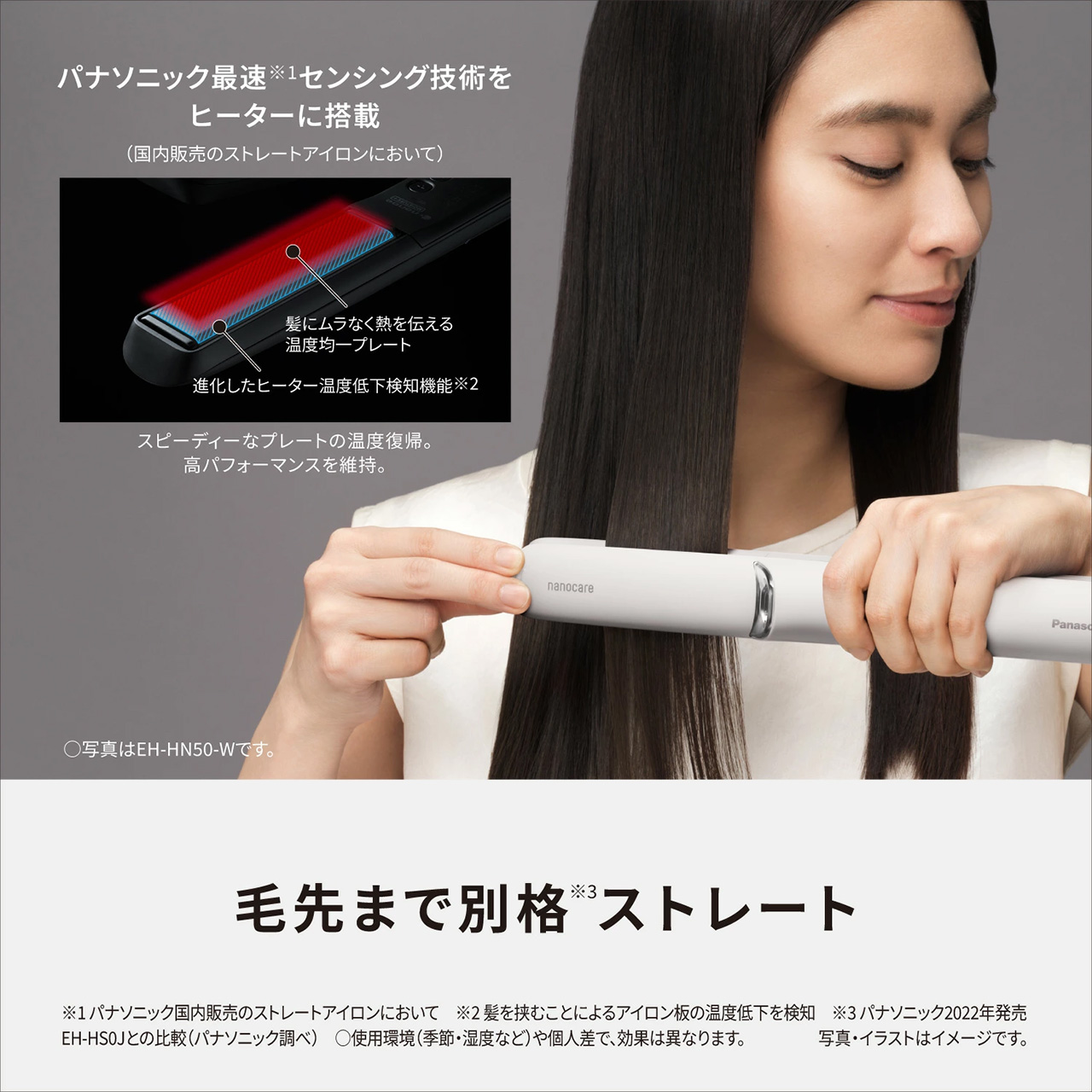 パナソニック最速※センサリング技術をヒーターに搭載,（国内販売のストレートアイロンにおいて）,髪にムラなく熱を伝える進化型プレート,進化したヒーター温度低下時の補強機能※2,スピーディーなプレートの温度維持、高パフォーマンスを維持。,毛先まで別格※3ストレート,※1 パナソニック国内販売のストレートアイロンにおいて,※2 髪を挟むことによるアイロンの温度低下を補強,※3 パナソニック2022年発売EH-HS0Jとの比較（パナソニック調べ）,○使用環境（季節・温度など）や個人差で、効果は異なります。,写真・イラストはイメージです。