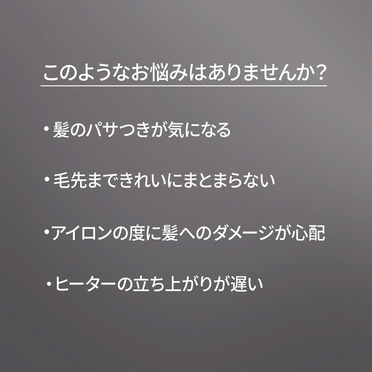 このようなお悩みはありませんか？,・髪のパサつきが気になる,・毛先まできれいにまとまらない,・アイロンの度に髪へのダメージが心配,・ヒーターの立ち上がりが遅い