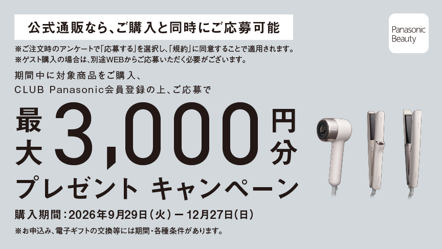 期間中に対象商品をご購入、CLUB Panasonic会員登録の上、ご応募で最大3,000円分プレゼントキャンペーン,購入期間：2026年9月29日 (火) ー 12月27日(日),※お申込み、電子ギフトの交換等には期間・各種条件があります。 Panasonic Beauty