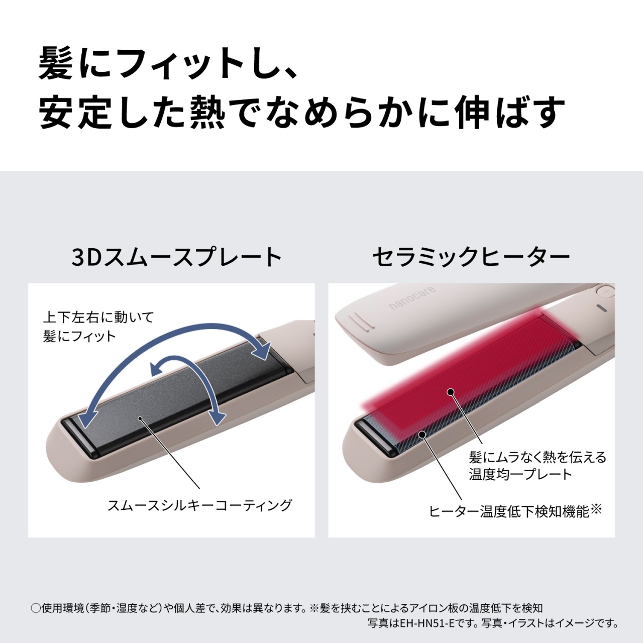 髪にフィットし、安定した熱でなめらかに伸ばす　3Dスムースプレート　上下左右に動いて髪にフィット　スムースシルキーコーティング　セラミックヒーター　髪にムラなく熱を伝える温度均一プレート　ヒーター温度低下検知機能※　○使用環境（季節・湿度など）や個人差で、効果は異なります。※髪を挟むことによるアイロン板の温度低下を検知　写真はEH-HN51-Eです。写真・イラストはイメージです。