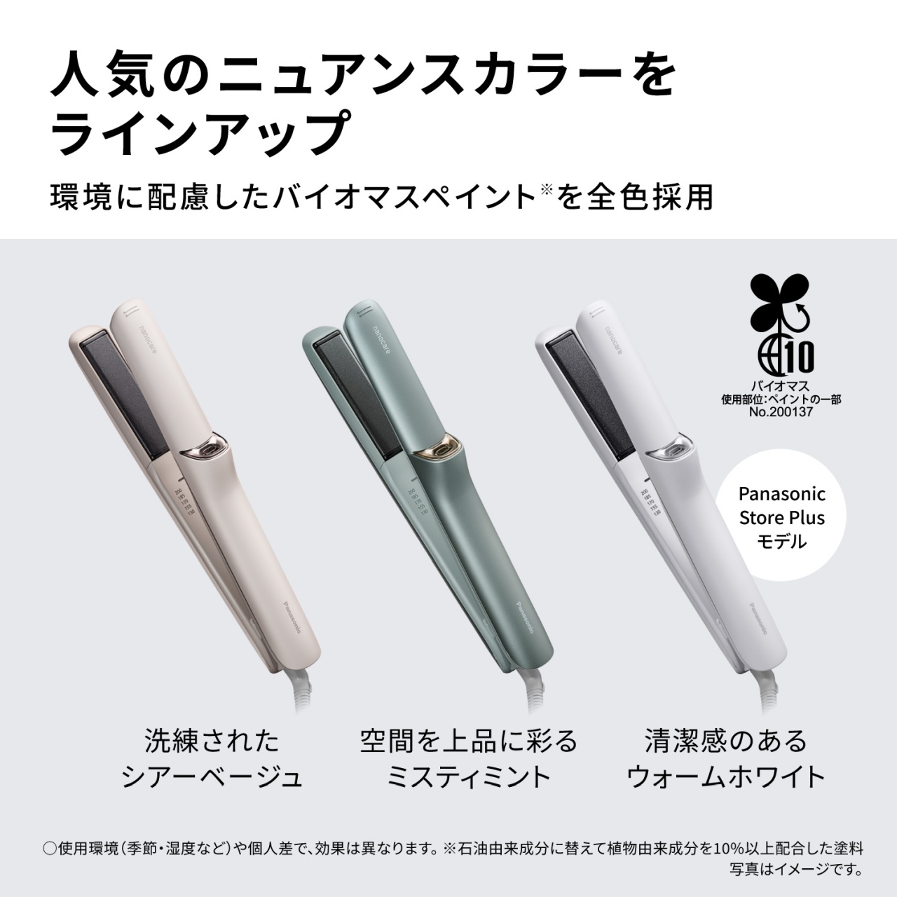 人気のニュアンスカラーをラインアップ　環境に配慮したバイオマスペイント※を全色採用　洗練されたシアーベージュ　空間を上品に彩るミスティミント　清潔感のあるウォームホワイト　Panasonic Store Plusモデル　バイオマス　使用部位:ペイントの一部　No.200137　　○使用環境(季節・湿度など)や個人差で、効果は異なります。※石油由来成分に替えて植物由来成分を10%以上配合した塗料 写真はイメージです。