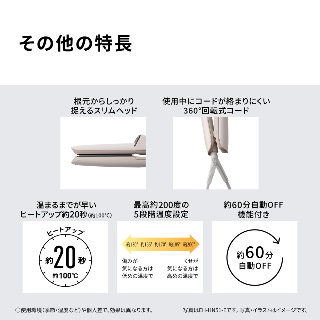その他の特長　根元からしっかり捉えるスリムヘッド　使用中にコードが絡まりにくい360°回転式コード　温まるまでが早いヒートアップ約20秒（約100℃）　最高約200度の5段階温度設定　約130° 約155° 約170° 約185° 約200°　傷みが気になる方は低めの温度で　くせが気になる方は高めの温度で　約60分自動OFF機能付き　○使用環境（季節・湿度など）や個人差で、効果は異なります。写真はEH-HN51-Eです。写真・イラストはイメージです。