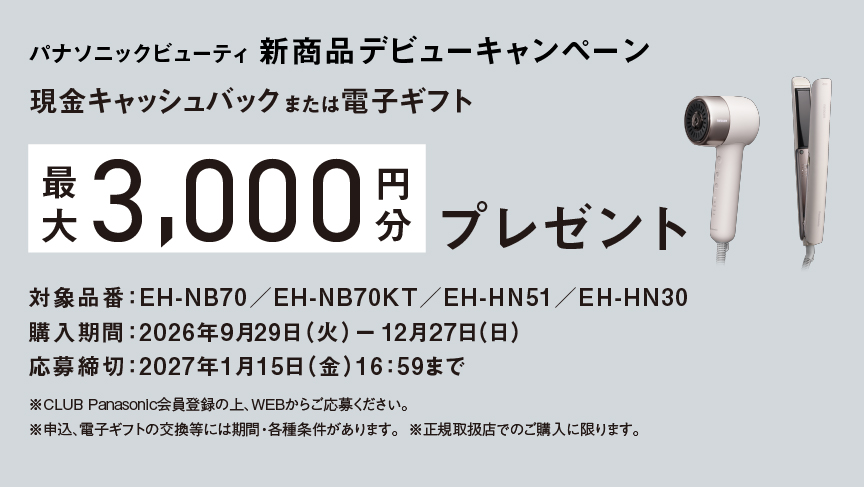 パナソニックビューティ 新商品デビューキャンペーン,現金キャッシュバック または電子ギフト,最大3,000円分 プレゼント,対象品番：EH-NB70／EH-NB70KT／EH-HN51／EH-HN30,購入期間：2026年9月29日 (火) ー 12月27日(日),応募締切：2027年1月15日 (金)16：59まで,※CLUB Panasonic会員登録の上、WEBからご応募ください。,※申込、電子ギフトの交換等には期間・各種条件があります。 ※正規取扱店でのご購入に限ります。