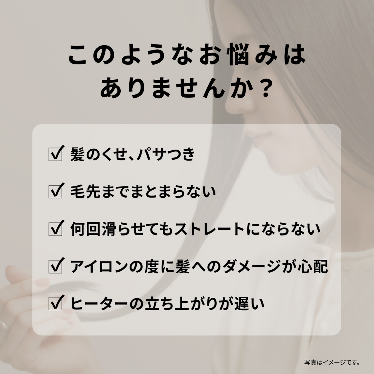 このようなお悩みはありませんか？　髪のくせ、パサつき　毛先までまとまらない　何回滑らせてもストレートにならない　アイロンの度に髪へのダメージが心配　ヒーターの立ち上がりが遅い　写真はイメージです。