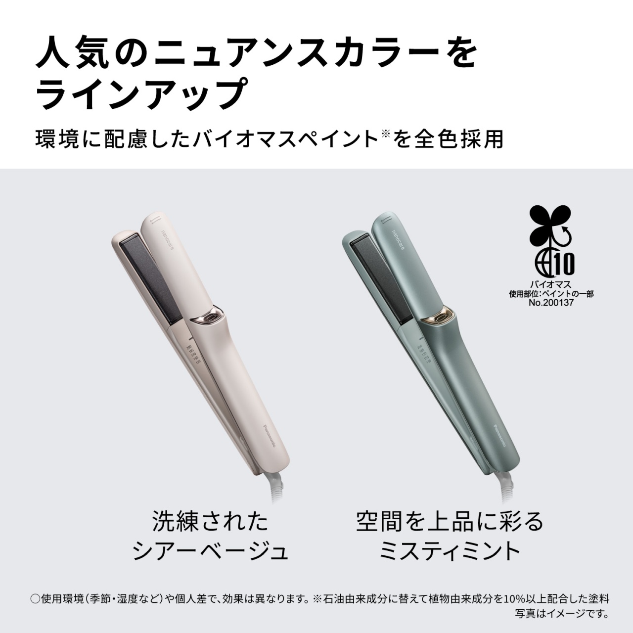 人気のニュアンスカラーをラインアップ　環境に配慮したバイオマスペイント※を全色採用　洗練されたシアーベージュ　空間を上品に彩るミスティミント　○使用環境（季節・湿度など）や個人差で、効果は異なります。※石油由来成分に替えて植物由来成分を10%以上配合した塗料　写真はイメージです。