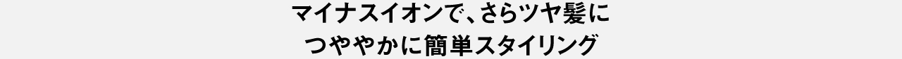 マイナスイオンで、さらツヤ髪に つややかに簡単スタイリング