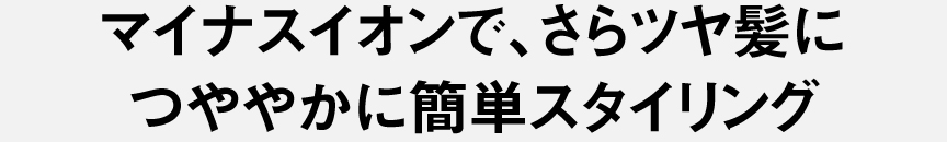 マイナスイオンで、さらツヤ髪に つややかに簡単スタイリング