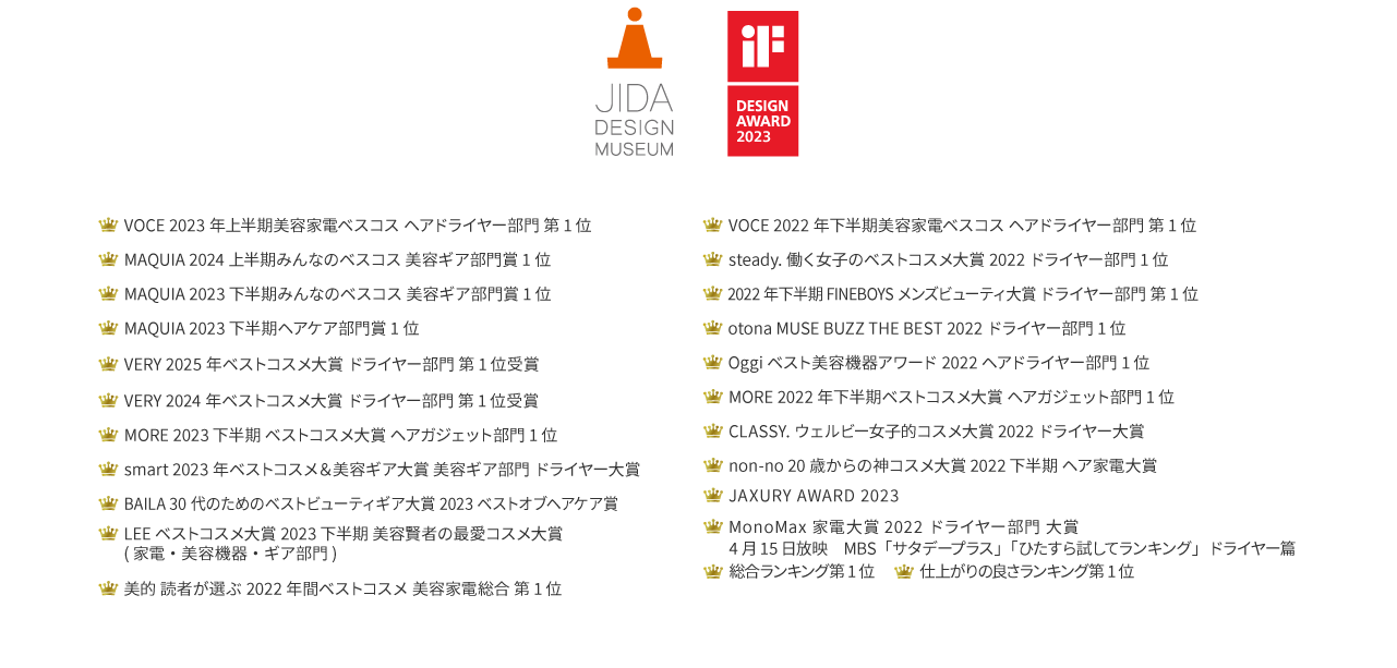 2025 VERYベストコスメ,2024 上半期 みんなベスコス美容ギア部門賞1位,家電批評 上半期 BEST BUY 2024高級ドライヤー,本音の家電ガイド 家電批評 ハイエンドドライヤー部門第1位,JIDADESIGNMUSEUM,デザインアワード2023等多数受賞