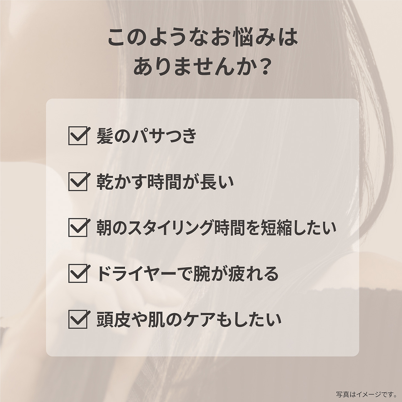 このようなお悩みはありませんか？,・髪のパサつき,・乾かす時間が長い,・朝のスタイリング時間を短縮したい,・ドライヤーで腕が疲れる,・頭皮や肌のケアもしたい,写真はイメージです。
