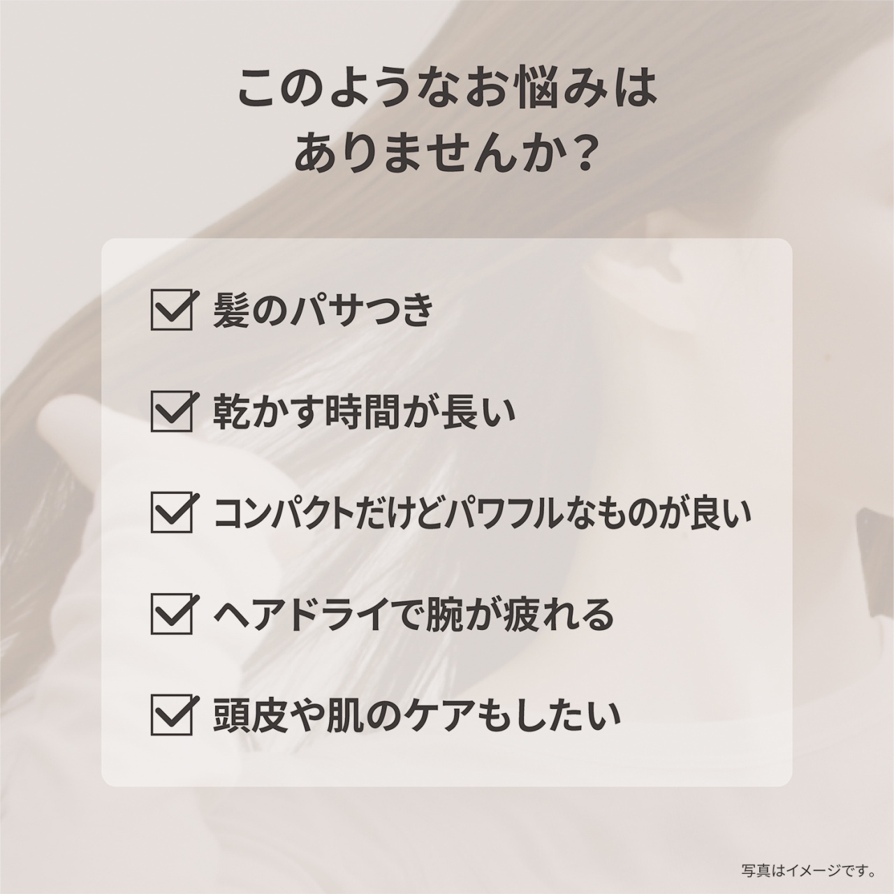 このようなお悩みはありませんか？　髪のパサつき　乾かす時間が長い　コンパクトだけどパワフルなものが良い　ヘアドライで腕が疲れる　頭皮や肌のケアもしたい　写真はイメージです。