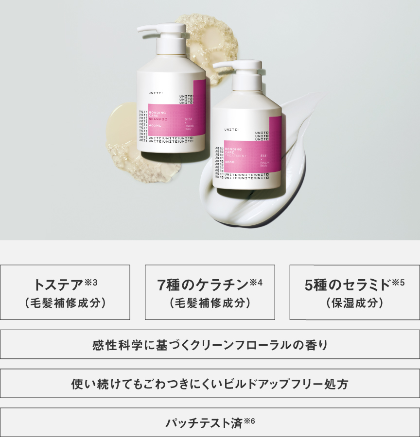 トステア※3（毛髪補修成分）　7種のケラチン※4（毛髪補修成分）　5種のセラミド※5（保湿成分）　感性化学に基づくクリーンフローラルの香り　使い続けてもごわつきにくいビルドアップフリー処方　パッチテスト済※6