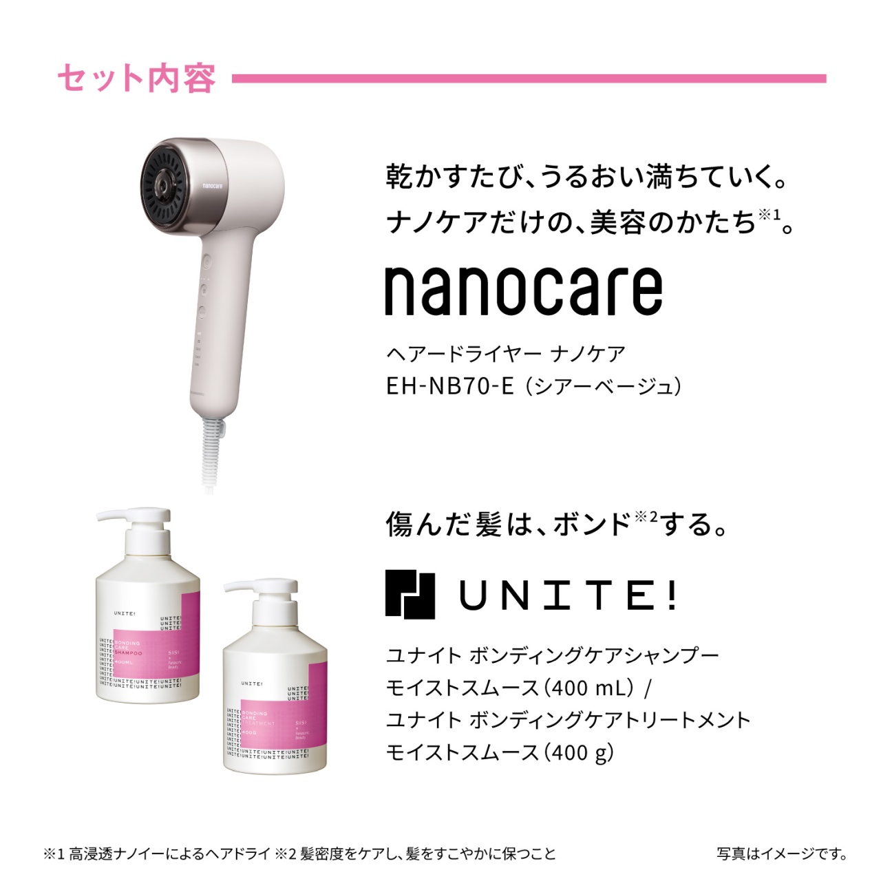 セット内容　乾かすたび、うるおい満ちていく。ナノケアだけの、美容のかたち※1。　nanocare　ヘアードライヤー ナノケア　EH-NB70-E（シアーベージュ）　傷んだ髪は、ボンド※2する。　UNITE!　ユナイト ボンディングケアシャンプー モイストスムース（400 mL）／ユナイト ボンディングケアトリートメント モイストスムース（400 g）　※1 高浸透ナノイーによるヘアドライ ※2 髪密度をケアし、髪をすこやかに保つこと　写真はイメージです。
