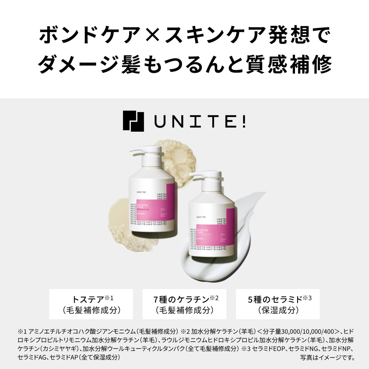 ボンドケア×スキンケア発想でダメージ髪もつるんと質感補修　UNITE!　トステア※1（毛髪補修成分）　7種のケラチン※2（毛髪補修成分）　5種のセラミド※3（保湿成分）　※1 アミノエチルチオコハク酸ジアンモニウム（毛髪補修成分）※2 加水分解ケラチン（羊毛）＜分子量30,000/10,000/400＞、ヒドロキシプロピルトリモニウム加水分解ケラチン（羊毛）、ラウルジモニウムヒドロキシプロピル加水分解ケラチン（羊毛）、加水分解ケラチン（カシミヤヤギ）、加水分解ウールキューティクルタンパク（全て毛髪補修成分）※3 セラミドEOP、セラミドNG、セラミドNP、セラミドAG、セラミドAP（全て保湿成分）　写真はイメージです。