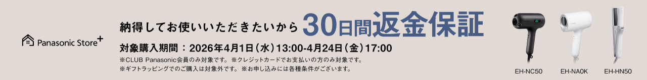 納得してお使いいただきたいから30日間返金保証 対象品番： EH-NC50、EH-NA0K、EH-HN50 対象購入期間：2026年4月1日（水）13：00-4月24日（金）17：00 ※CLUB Panasonic会員のみ対象です。※クレジットカードでお支払いの方のみ対象です。 ※ギフトラッピングでのご購入は対象外です。※お申し込みには各種条件がございます。