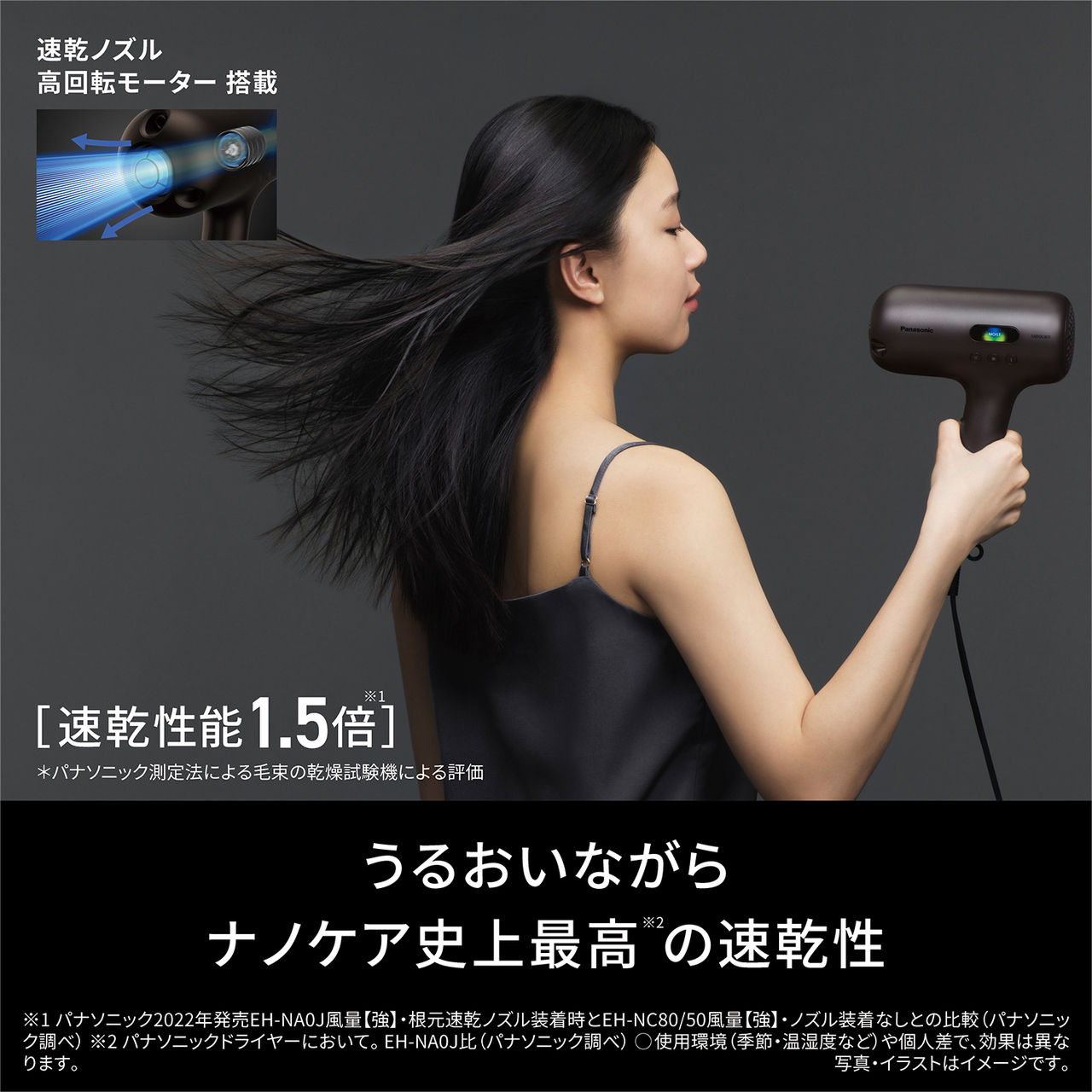 速乾ノズル高回転モーター搭載 速乾性能1.5倍※1 ＊パナソニック測定法による毛束の乾燥試験機による評価 うるおいながらナノケア史上最高※2の速乾性 【注釈】 ※1パナソニック2022年発売EH-NA0J風量[強]・根元速乾ノズル装着時とEH-NC80/50風量[強]・ノズル装着なしとの比較（パナソニック調べ） ※2パナソニックドライヤーについて。EH-NA0J比（パナソニック調べ） ○使用環境（季節・温湿度など）や個人差で、効果は異なります。 写真・イラストはイメージです。