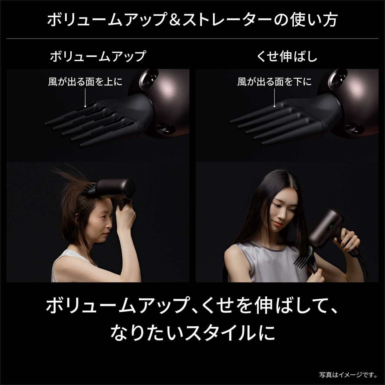 ボリュームアップ&ストレーターの使い方 ボリュームアップ：風が出る面を上に くせ伸ばし：風が出る面を下に ボリュームアップ、くせを伸ばして、 なりたいスタイルに 写真はイメージです。